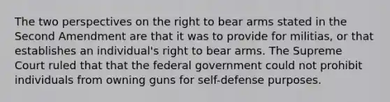 The two perspectives on the right to bear arms stated in the Second Amendment are that it was to provide for militias, or that establishes an individual's right to bear arms. The Supreme Court ruled that that the federal government could not prohibit individuals from owning guns for self-defense purposes.