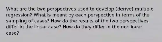 What are the two perspectives used to develop (derive) multiple regression? What is meant by each perspective in terms of the sampling of cases? How do the results of the two perspectives differ in the linear case? How do they differ in the nonlinear case?