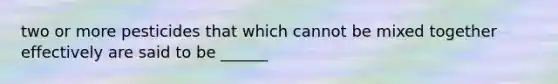 two or more pesticides that which cannot be mixed together effectively are said to be ______