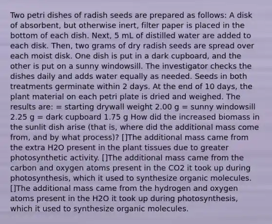 Two petri dishes of radish seeds are prepared as follows: A disk of absorbent, but otherwise inert, filter paper is placed in the bottom of each dish. Next, 5 mL of distilled water are added to each disk. Then, two grams of dry radish seeds are spread over each moist disk. One dish is put in a dark cupboard, and the other is put on a sunny windowsill. The investigator checks the dishes daily and adds water equally as needed. Seeds in both treatments germinate within 2 days. At the end of 10 days, the plant material on each petri plate is dried and weighed. The results are: = starting drywall weight 2.00 g = sunny windowsill 2.25 g = dark cupboard 1.75 g How did the increased biomass in the sunlit dish arise (that is, where did the additional mass come from, and by what process)? []The additional mass came from the extra H2O present in the plant tissues due to greater photosynthetic activity. []The additional mass came from the carbon and oxygen atoms present in the CO2 it took up during photosynthesis, which it used to synthesize organic molecules. []The additional mass came from the hydrogen and oxygen atoms present in the H2O it took up during photosynthesis, which it used to synthesize organic molecules.