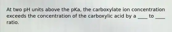 At two pH units above the pKa, the carboxylate ion concentration exceeds the concentration of the carboxylic acid by a ____ to ____ ratio.