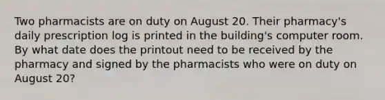 Two pharmacists are on duty on August 20. Their pharmacy's daily prescription log is printed in the building's computer room. By what date does the printout need to be received by the pharmacy and signed by the pharmacists who were on duty on August 20?