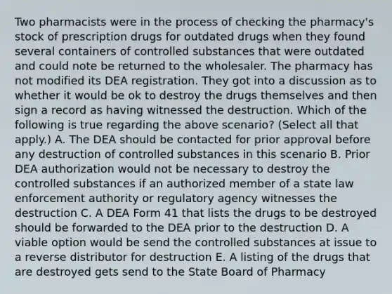 Two pharmacists were in the process of checking the pharmacy's stock of prescription drugs for outdated drugs when they found several containers of controlled substances that were outdated and could note be returned to the wholesaler. The pharmacy has not modified its DEA registration. They got into a discussion as to whether it would be ok to destroy the drugs themselves and then sign a record as having witnessed the destruction. Which of the following is true regarding the above scenario? (Select all that apply.) A. The DEA should be contacted for prior approval before any destruction of controlled substances in this scenario B. Prior DEA authorization would not be necessary to destroy the controlled substances if an authorized member of a state law enforcement authority or regulatory agency witnesses the destruction C. A DEA Form 41 that lists the drugs to be destroyed should be forwarded to the DEA prior to the destruction D. A viable option would be send the controlled substances at issue to a reverse distributor for destruction E. A listing of the drugs that are destroyed gets send to the State Board of Pharmacy