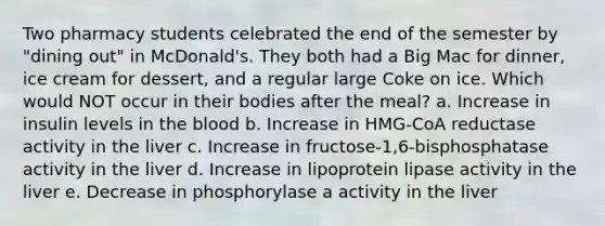 Two pharmacy students celebrated the end of the semester by "dining out" in McDonald's. They both had a Big Mac for dinner, ice cream for dessert, and a regular large Coke on ice. Which would NOT occur in their bodies after the meal? a. Increase in insulin levels in the blood b. Increase in HMG-CoA reductase activity in the liver c. Increase in fructose-1,6-bisphosphatase activity in the liver d. Increase in lipoprotein lipase activity in the liver e. Decrease in phosphorylase a activity in the liver