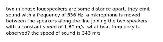 two in phase loudspeakers are some distance apart. they emit sound with a frequency of 536 Hz. a microphone is moved between the speakers along the line joining the two speakers with a constant speed of 1.60 m/s. what beat frequency is observed? the speed of sound is 343 m/s