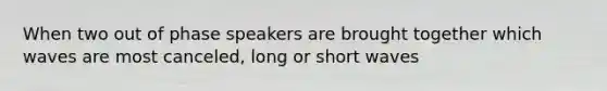 When two out of phase speakers are brought together which waves are most canceled, long or short waves