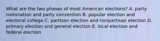 What are the two phases of most American elections? A. party nomination and party convention B. popular election and electoral college C. partisan election and nonpartisan election D. primary election and general election E. local election and federal election