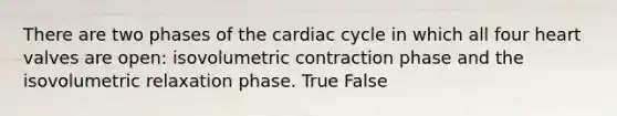 There are two phases of the cardiac cycle in which all four heart valves are open: isovolumetric contraction phase and the isovolumetric relaxation phase. True False