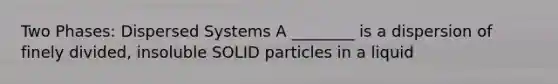 Two Phases: Dispersed Systems A ________ is a dispersion of finely divided, insoluble SOLID particles in a liquid