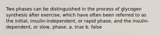 Two phases can be distinguished in the process of glycogen synthesis after exercise, which have often been referred to as the initial, insulin-independent, or rapid phase, and the insulin-dependent, or slow, phase. a. true b. false