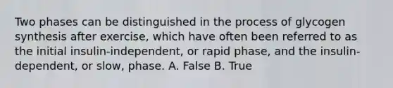 Two phases can be distinguished in the process of glycogen synthesis after exercise, which have often been referred to as the initial insulin-independent, or rapid phase, and the insulin-dependent, or slow, phase. A. False B. True