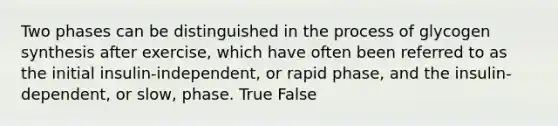 Two phases can be distinguished in the process of glycogen synthesis after exercise, which have often been referred to as the initial insulin-independent, or rapid phase, and the insulin-dependent, or slow, phase. True False