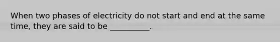 When two phases of electricity do not start and end at the same time, they are said to be __________.