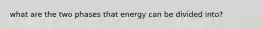 what are the two phases that energy can be divided into?