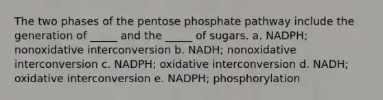 The two phases of the pentose phosphate pathway include the generation of _____ and the _____ of sugars. a. NADPH; nonoxidative interconversion b. NADH; nonoxidative interconversion c. NADPH; oxidative interconversion d. NADH; oxidative interconversion e. NADPH; phosphorylation