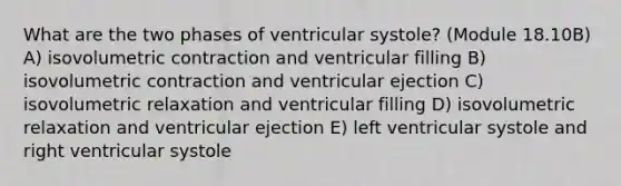 What are the two phases of ventricular systole? (Module 18.10B) A) isovolumetric contraction and ventricular filling B) isovolumetric contraction and ventricular ejection C) isovolumetric relaxation and ventricular filling D) isovolumetric relaxation and ventricular ejection E) left ventricular systole and right ventricular systole