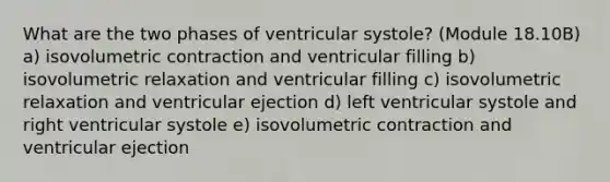 What are the two phases of ventricular systole? (Module 18.10B) a) isovolumetric contraction and ventricular filling b) isovolumetric relaxation and ventricular filling c) isovolumetric relaxation and ventricular ejection d) left ventricular systole and right ventricular systole e) isovolumetric contraction and ventricular ejection