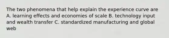 The two phenomena that help explain the experience curve are A. learning effects and economies of scale B. technology input and wealth transfer C. standardized manufacturing and global web