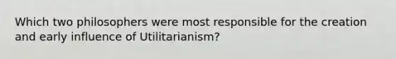 Which two philosophers were most responsible for the creation and early influence of Utilitarianism?