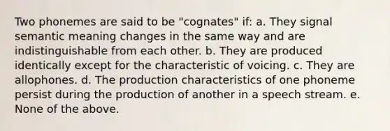 Two phonemes are said to be "cognates" if: a. They signal semantic meaning changes in the same way and are indistinguishable from each other. b. They are produced identically except for the characteristic of voicing. c. They are allophones. d. The production characteristics of one phoneme persist during the production of another in a speech stream. e. None of the above.