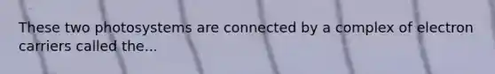 These two photosystems are connected by a complex of electron carriers called the...
