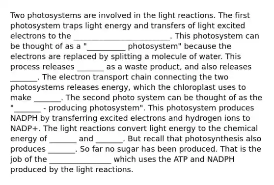 Two photosystems are involved in the <a href='https://www.questionai.com/knowledge/kSUoWrrvoC-light-reactions' class='anchor-knowledge'>light reactions</a>. The first photosystem traps light energy and transfers of light excited electrons to the _________________________. This photosystem can be thought of as a "__________ photosystem" because the electrons are replaced by splitting a molecule of water. This process releases _______ as a waste product, and also releases _______. <a href='https://www.questionai.com/knowledge/k57oGBr0HP-the-electron-transport-chain' class='anchor-knowledge'>the electron transport chain</a> connecting the two photosystems releases energy, which the chloroplast uses to make _______. The second photo system can be thought of as the "_______ - producing photosystem". This photosystem produces NADPH by transferring excited electrons and hydrogen ions to NADP+. The light reactions convert light energy to the chemical energy of _______ and _______. But recall that photosynthesis also produces _______. So far no sugar has been produced. That is the job of the ________________ which uses the ATP and NADPH produced by the light reactions.