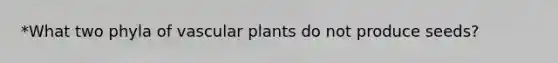 *What two phyla of vascular plants do not produce seeds?