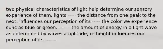 two physical characteristics of light help determine our sensory experience of them. lights ----- the distance from one peak to the next, influences our perception of its ----- the color we experience suhc as blue or green. ------- the amount of energy in a light wave as determined by waves amplitude, or height influences our perception of its -------