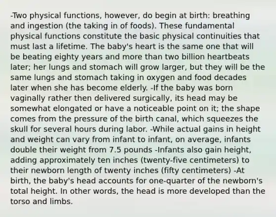 -Two physical functions, however, do begin at birth: breathing and ingestion (the taking in of foods). These fundamental physical functions constitute the basic physical continuities that must last a lifetime. The baby's heart is the same one that will be beating eighty years and more than two billion heartbeats later; her lungs and stomach will grow larger, but they will be the same lungs and stomach taking in oxygen and food decades later when she has become elderly. -If the baby was born vaginally rather then delivered surgically, its head may be somewhat elongated or have a noticeable point on it; the shape comes from the pressure of the birth canal, which squeezes the skull for several hours during labor. -While actual gains in height and weight can vary from infant to infant, on average, infants double their weight from 7.5 pounds -Infants also gain height, adding approximately ten inches (twenty-five centimeters) to their newborn length of twenty inches (fifty centimeters) -At birth, the baby's head accounts for one-quarter of the newborn's total height. In other words, the head is more developed than the torso and limbs.