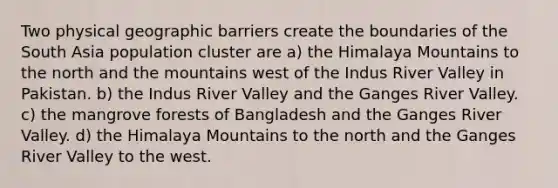 Two physical geographic barriers create the boundaries of the South Asia population cluster are a) the Himalaya Mountains to the north and the mountains west of the Indus River Valley in Pakistan. b) the Indus River Valley and the Ganges River Valley. c) the mangrove forests of Bangladesh and the Ganges River Valley. d) the Himalaya Mountains to the north and the Ganges River Valley to the west.