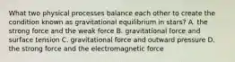 What two physical processes balance each other to create the condition known as gravitational equilibrium in stars? A. the strong force and the weak force B. gravitational force and surface tension C. gravitational force and outward pressure D. the strong force and the electromagnetic force