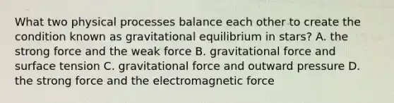 What two physical processes balance each other to create the condition known as gravitational equilibrium in stars? A. the strong force and the weak force B. gravitational force and surface tension C. gravitational force and outward pressure D. the strong force and the electromagnetic force