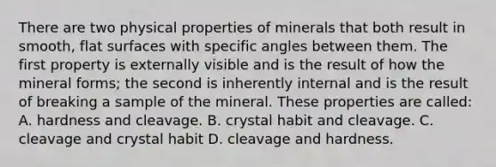 There are two physical properties of minerals that both result in smooth, flat surfaces with specific angles between them. The first property is externally visible and is the result of how the mineral forms; the second is inherently internal and is the result of breaking a sample of the mineral. These properties are called: A. hardness and cleavage. B. crystal habit and cleavage. C. cleavage and crystal habit D. cleavage and hardness.