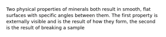 Two physical properties of minerals both result in smooth, flat surfaces with specific angles between them. The first property is externally visible and is the result of how they form, the second is the result of breaking a sample