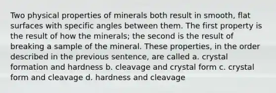 Two physical properties of minerals both result in smooth, flat surfaces with specific angles between them. The first property is the result of how the minerals; the second is the result of breaking a sample of the mineral. These properties, in the order described in the previous sentence, are called a. crystal formation and hardness b. cleavage and crystal form c. crystal form and cleavage d. hardness and cleavage