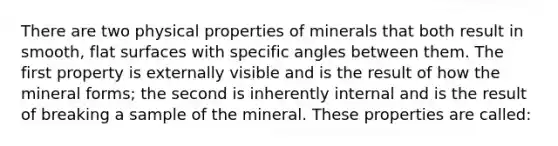 There are two physical properties of minerals that both result in smooth, flat surfaces with specific angles between them. The first property is externally visible and is the result of how the mineral forms; the second is inherently internal and is the result of breaking a sample of the mineral. These properties are called: