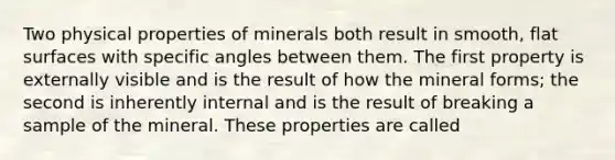 Two physical properties of minerals both result in smooth, flat surfaces with specific angles between them. The first property is externally visible and is the result of how the mineral forms; the second is inherently internal and is the result of breaking a sample of the mineral. These properties are called