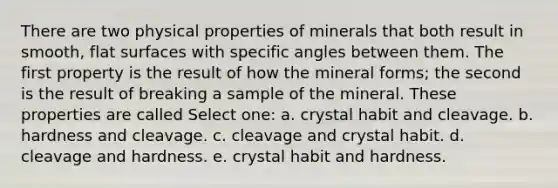 There are two physical properties of minerals that both result in smooth, flat surfaces with specific angles between them. The first property is the result of how the mineral forms; the second is the result of breaking a sample of the mineral. These properties are called Select one: a. crystal habit and cleavage. b. hardness and cleavage. c. cleavage and crystal habit. d. cleavage and hardness. e. crystal habit and hardness.