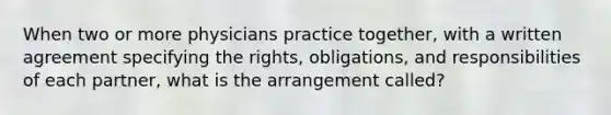 When two or more physicians practice together, with a written agreement specifying the rights, obligations, and responsibilities of each partner, what is the arrangement called?