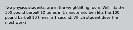 Two physics students, are in the weightlifting room. Will lifts the 100 pound barbell 10 times in 1 minute and ben lifts the 100 pound barbell 10 times in 1 second. Which student does the most work?