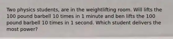 Two physics students, are in the weightlifting room. Will lifts the 100 pound barbell 10 times in 1 minute and ben lifts the 100 pound barbell 10 times in 1 second. Which student delivers the most power?