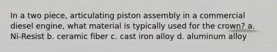 In a two piece, articulating piston assembly in a commercial diesel engine, what material is typically used for the crown? a. Ni-Resist b. ceramic fiber c. cast iron alloy d. aluminum alloy