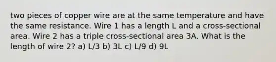 two pieces of copper wire are at the same temperature and have the same resistance. Wire 1 has a length L and a cross-sectional area. Wire 2 has a triple cross-sectional area 3A. What is the length of wire 2? a) L/3 b) 3L c) L/9 d) 9L