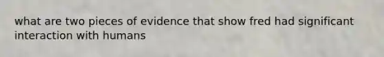 what are two pieces of evidence that show fred had significant interaction with humans