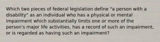 Which two pieces of federal legislation define "a person with a disability" as an individual who has a physical or mental impairment which substantially limits one or more of the person's major life activities, has a record of such an impairment, or is regarded as having such an impairment?