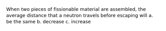 When two pieces of fissionable material are assembled, the average distance that a neutron travels before escaping will a. be the same b. decrease c. increase