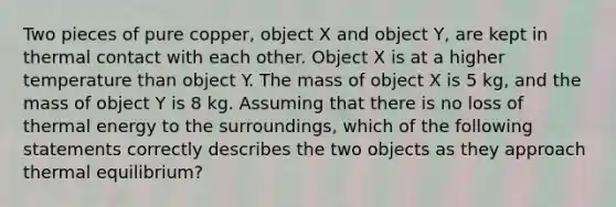 Two pieces of pure copper, object X and object Y, are kept in thermal contact with each other. Object X is at a higher temperature than object Y. The mass of object X is 5 kg, and the mass of object Y is 8 kg. Assuming that there is no loss of thermal energy to the surroundings, which of the following statements correctly describes the two objects as they approach thermal equilibrium?