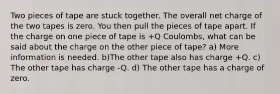 Two pieces of tape are stuck together. The overall net charge of the two tapes is zero. You then pull the pieces of tape apart. If the charge on one piece of tape is +Q Coulombs, what can be said about the charge on the other piece of tape? a) More information is needed. b)The other tape also has charge +Q. c) The other tape has charge -Q. d) The other tape has a charge of zero.