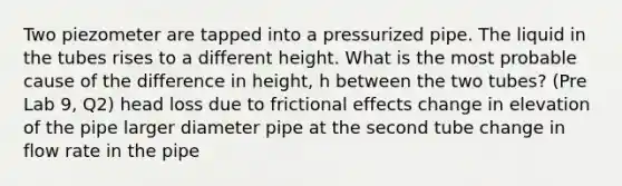 Two piezometer are tapped into a pressurized pipe. The liquid in the tubes rises to a different height. What is the most probable cause of the difference in height, h between the two tubes? (Pre Lab 9, Q2) head loss due to frictional effects change in elevation of the pipe larger diameter pipe at the second tube change in flow rate in the pipe