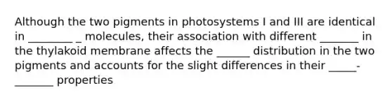 Although the two pigments in photosystems I and III are identical in ________ _ molecules, their association with different _______ in the thylakoid membrane affects the ______ distribution in the two pigments and accounts for the slight differences in their _____-_______ properties